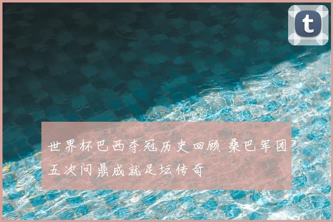 世界杯巴西夺冠历史回顾 桑巴军团五次问鼎成就足坛传奇