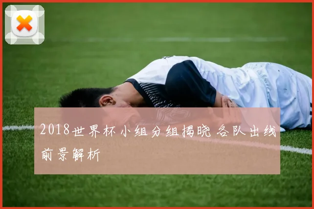 2018世界杯小组分组揭晓 各队出线前景解析