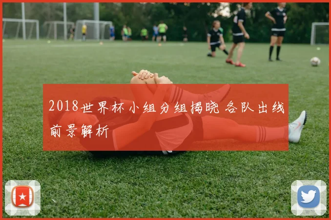 2018世界杯小组分组揭晓 各队出线前景解析