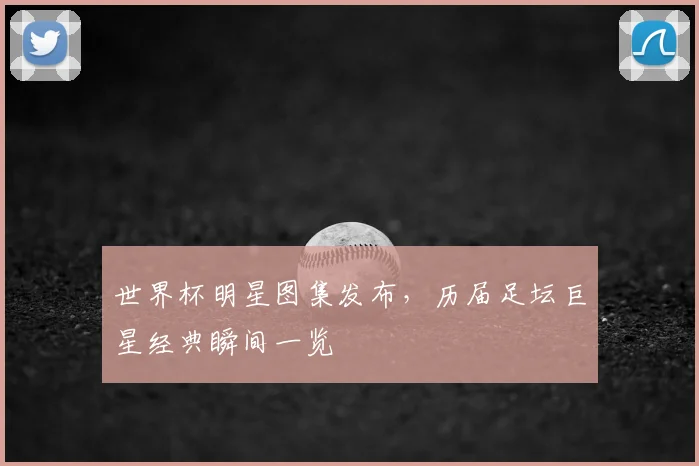 世界杯明星图集发布,历届足坛巨星经典瞬间一览