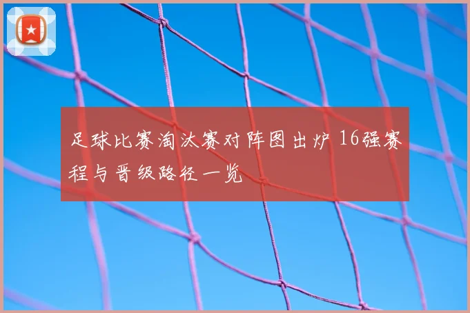 足球比赛淘汰赛对阵图出炉 16强赛程与晋级路径一览