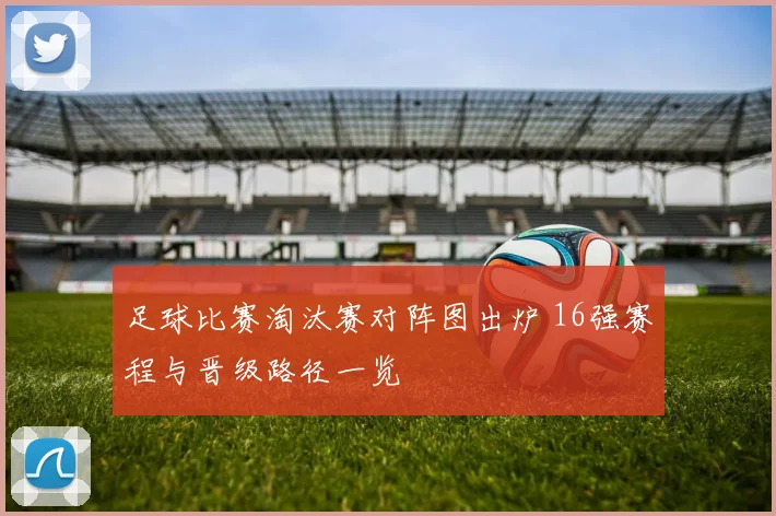 足球比赛淘汰赛对阵图出炉 16强赛程与晋级路径一览