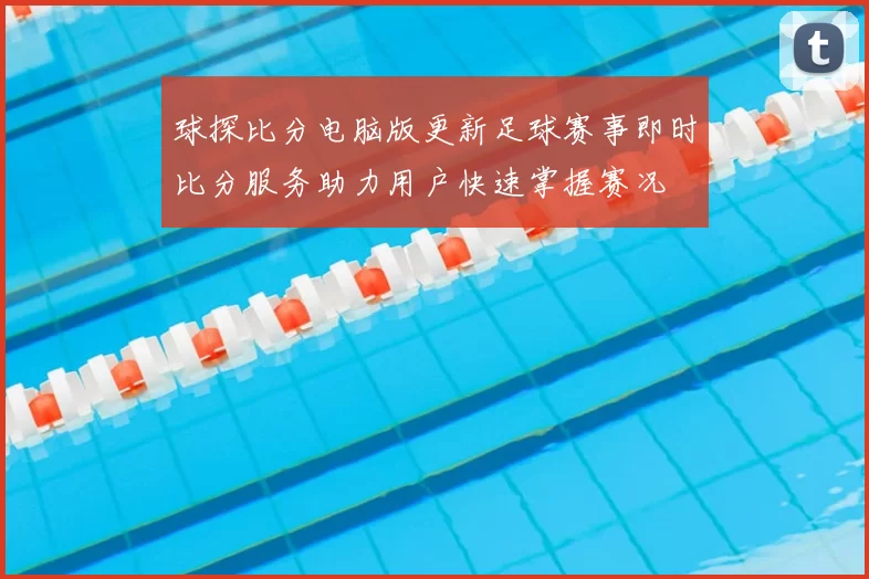 球探比分电脑版更新足球赛事即时比分服务助力用户快速掌握赛况