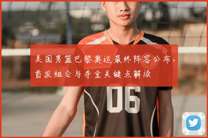 美国男篮巴黎奥运最终阵容公布,首发组合与夺金关键点解读