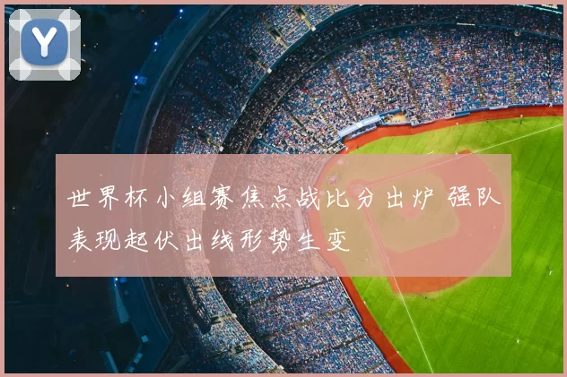 世界杯小组赛焦点战比分出炉 强队表现起伏出线形势生变