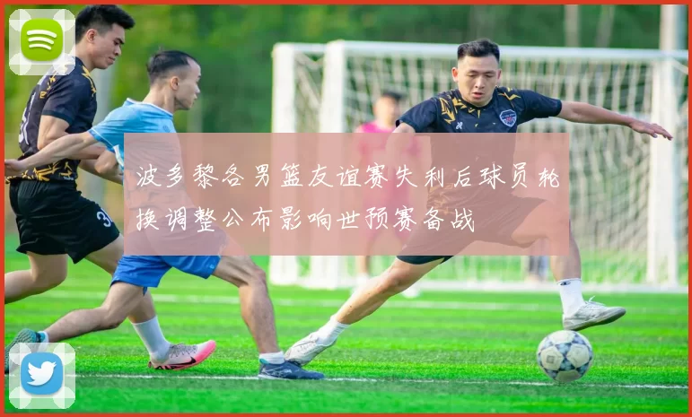 波多黎各男篮友谊赛失利后球员轮换调整公布影响世预赛备战