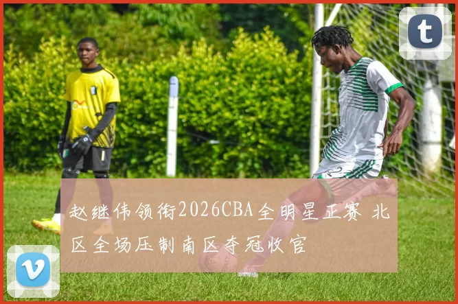 赵继伟领衔2026CBA全明星正赛 北区全场压制南区夺冠收官