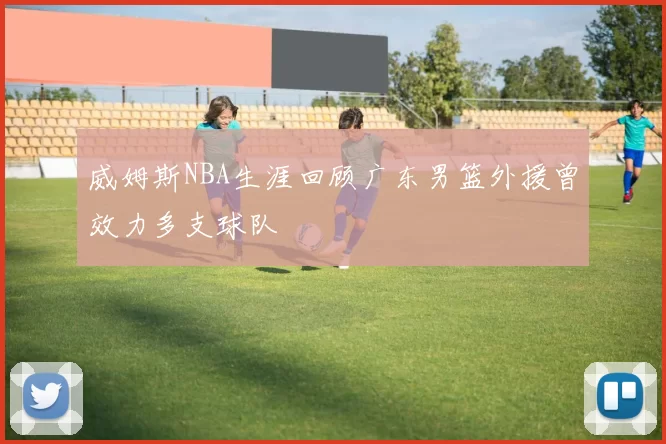 威姆斯NBA生涯回顾广东男篮外援曾效力多支球队