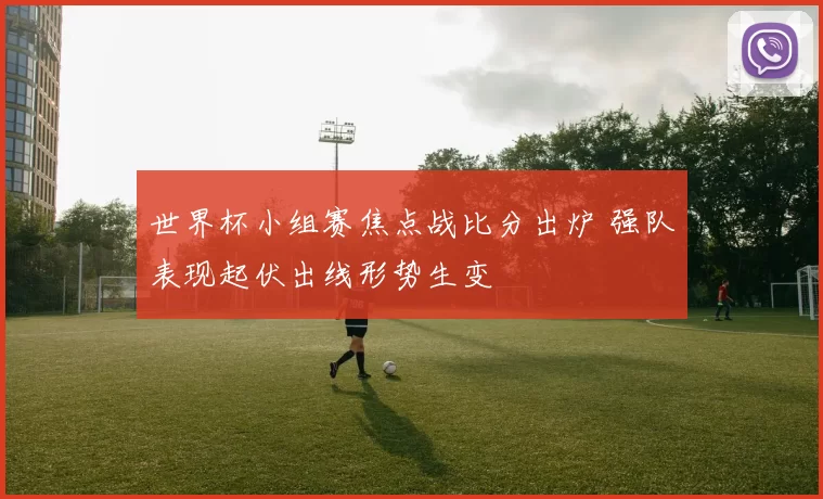 世界杯小组赛焦点战比分出炉 强队表现起伏出线形势生变