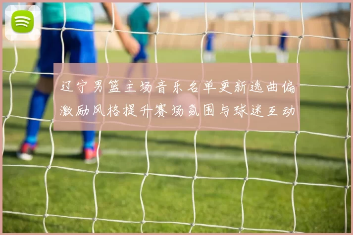 辽宁男篮主场音乐名单更新选曲偏激励风格提升赛场氛围与球迷互动