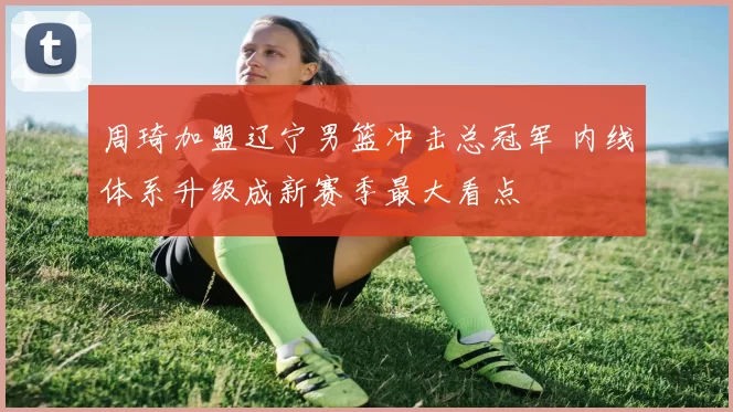 周琦加盟辽宁男篮冲击总冠军 内线体系升级成新赛季最大看点