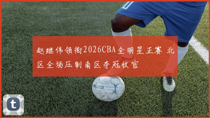 赵继伟领衔2026CBA全明星正赛 北区全场压制南区夺冠收官