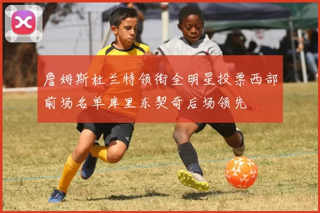 詹姆斯杜兰特领衔全明星投票西部前场名单库里东契奇后场领先