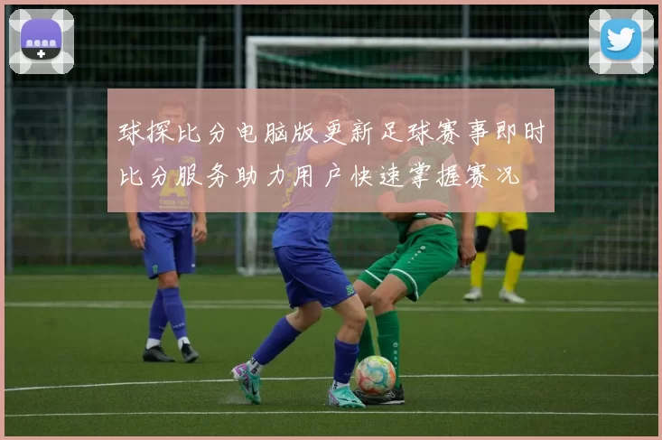 球探比分电脑版更新足球赛事即时比分服务助力用户快速掌握赛况