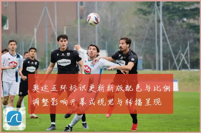 奥运五环标识更新新版配色与比例调整影响开幕式视觉与转播呈现