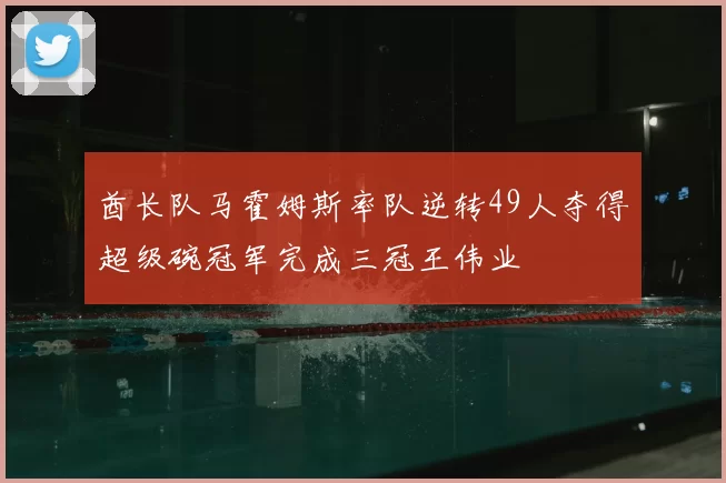 酋长队马霍姆斯率队逆转49人夺得超级碗冠军完成三冠王伟业