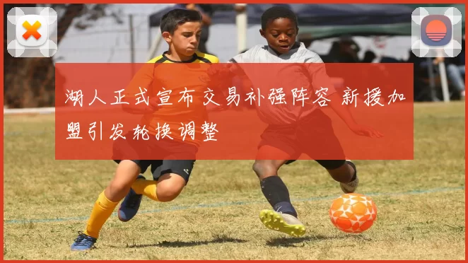 湖人正式宣布交易补强阵容 新援加盟引发轮换调整