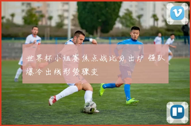 世界杯小组赛焦点战比分出炉 强队爆冷出线形势骤变