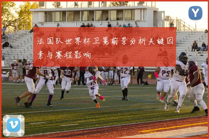 法国队世界杯卫冕前景分析关键因素与赛程影响