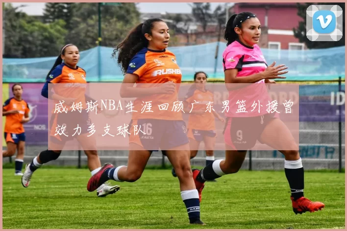 威姆斯NBA生涯回顾广东男篮外援曾效力多支球队