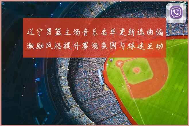 辽宁男篮主场音乐名单更新选曲偏激励风格提升赛场氛围与球迷互动