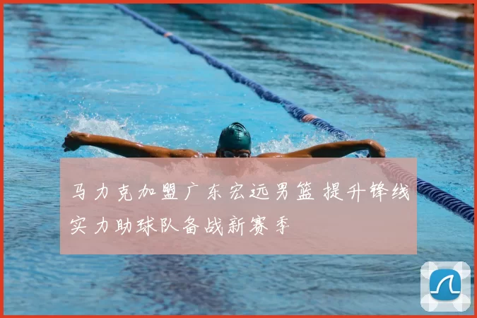 马力克加盟广东宏远男篮 提升锋线实力助球队备战新赛季