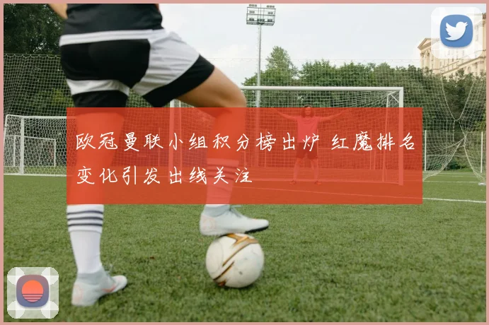 欧冠曼联小组积分榜出炉 红魔排名变化引发出线关注